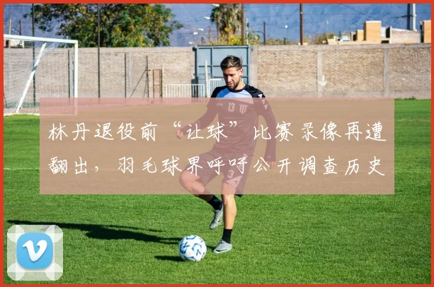 林丹退役前“让球”比赛录像再遭翻出,羽毛球界呼吁公开调查历史争议