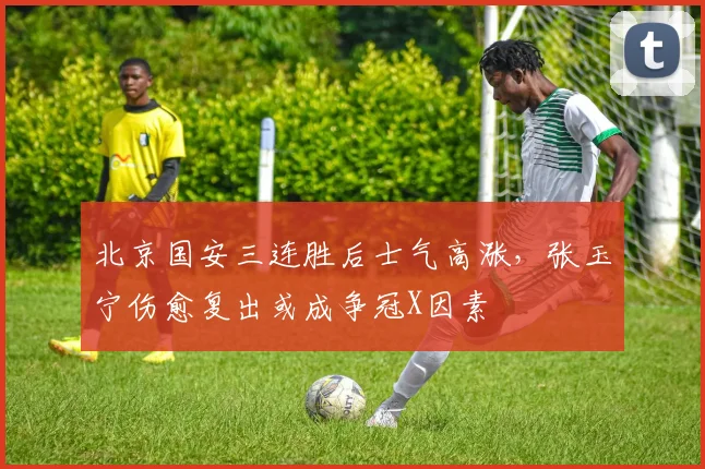 北京国安三连胜后士气高涨，张玉宁伤愈复出或成争冠X因素