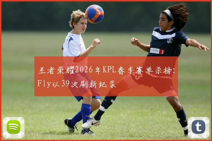 王者荣耀2026年KPL春季赛单杀榜：Fly以39次刷新纪录