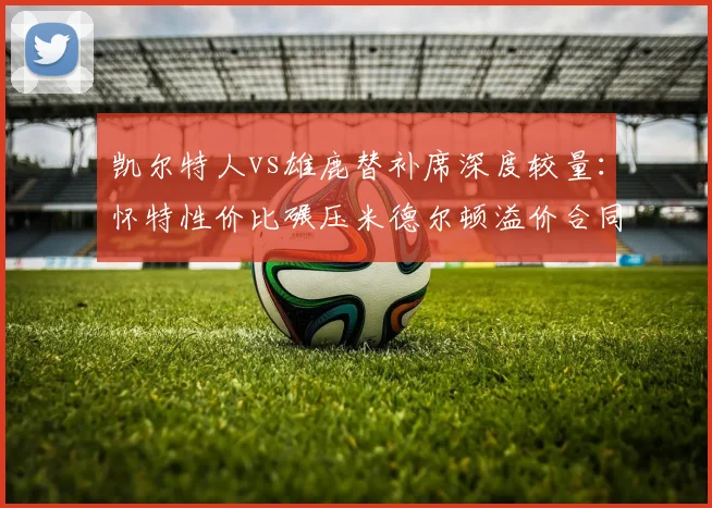 凯尔特人vs雄鹿替补席深度较量：怀特性价比碾压米德尔顿溢价合同