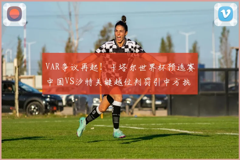 VAR争议再起！卡塔尔世界杯预选赛中国VS沙特关键越位判罚引中方抗议