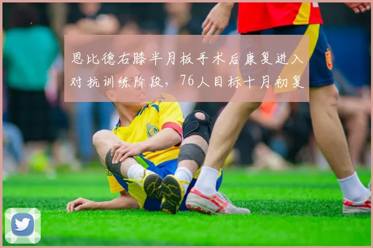 恩比德右膝半月板手术后康复进入对抗训练阶段，76人目标十月初复出