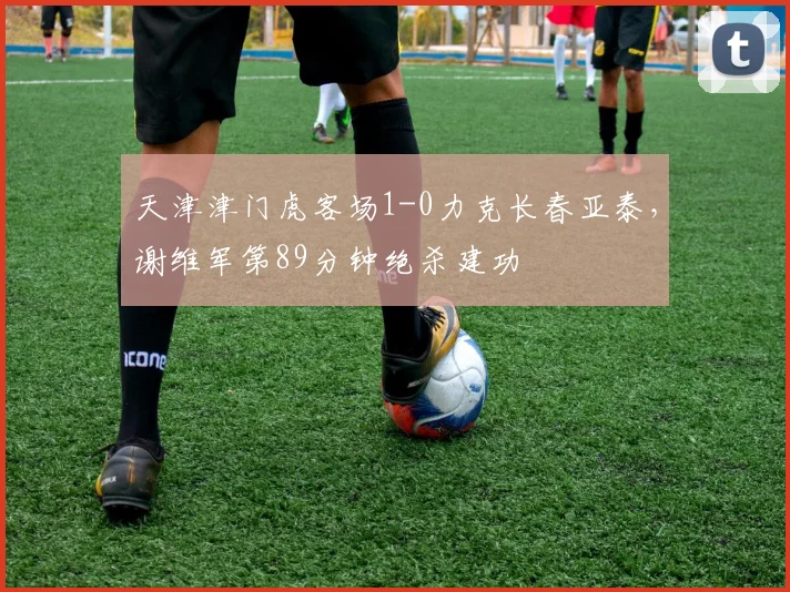 天津津门虎客场1-0力克长春亚泰，谢维军第89分钟绝杀建功