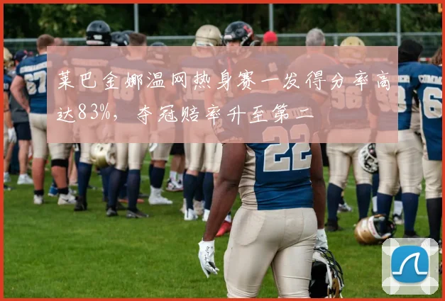 莱巴金娜温网热身赛一发得分率高达83%，夺冠赔率升至第二