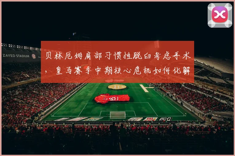 贝林厄姆肩部习惯性脱臼考虑手术，皇马赛季中期核心危机如何化解？